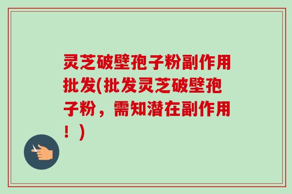 灵芝破壁孢子粉副作用批发(批发灵芝破壁孢子粉,需知潜在副作用!) 灵芝破壁孢子粉副作用批发(批发灵芝破壁孢子粉,需知潜在副作用!)