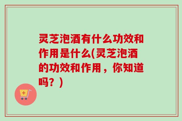 灵芝泡酒有什么功效和作用是什么(灵芝泡酒的功效和作用,你知道吗?) 灵芝泡酒有什么功效和作用是什么(灵芝泡酒的功效和作用,你知道吗?)