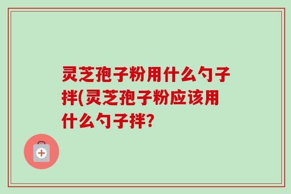 灵芝孢子粉用什么勺子拌(灵芝孢子粉应该用什么勺子拌? 灵芝孢子粉用什么勺子拌(灵芝孢子粉应该用什么勺子拌?