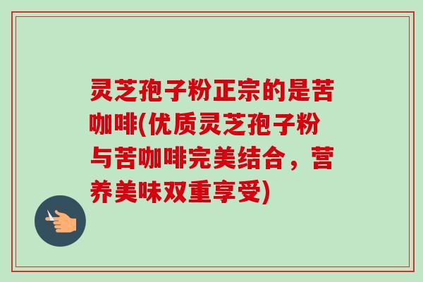 灵芝孢子粉正宗的是苦咖啡(优质灵芝孢子粉与苦咖啡完美结合,营养美味双重享受) 灵芝孢子粉正宗的是苦咖啡(优质灵芝孢子粉与苦咖啡完美结合,营养美味双重享受)