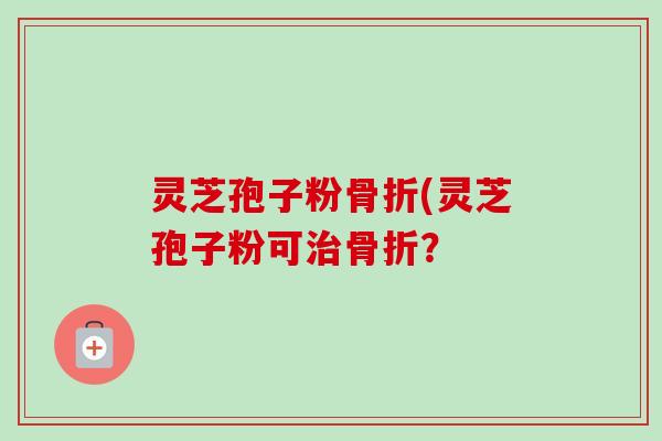 灵芝孢子粉骨折(灵芝孢子粉可骨折？
