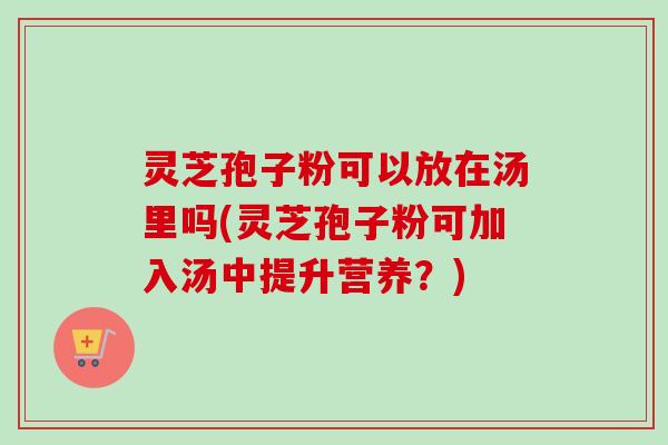 灵芝孢子粉可以放在汤里吗(灵芝孢子粉可加入汤中提升营养?) 灵芝孢子粉可以放在汤里吗(灵芝孢子粉可加入汤中提升营养?)