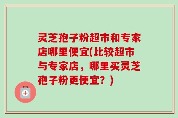 灵芝孢子粉超市和专家店哪里便宜(比较超市与专家店,哪里买灵芝孢子粉更便宜?) 灵芝孢子粉超市和专家店哪里便宜(比较超市与专家店,哪里买灵芝孢子粉更便宜?)