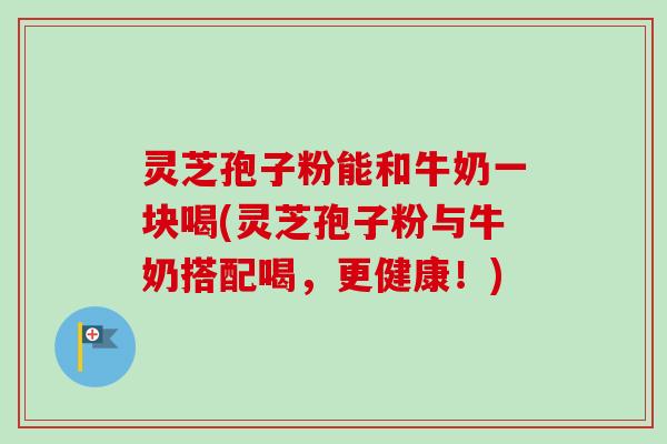 灵芝孢子粉能和牛奶一块喝(灵芝孢子粉与牛奶搭配喝,更健康!) 灵芝孢子粉能和牛奶一块喝(灵芝孢子粉与牛奶搭配喝,更健康!)