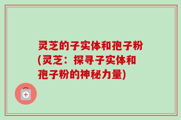灵芝的子实体和孢子粉(灵芝:探寻子实体和孢子粉的神秘力量) 灵芝的子实体和孢子粉(灵芝:探寻子实体和孢子粉的神秘力量)