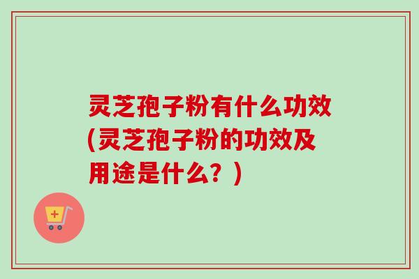 灵芝孢子粉有什么功效(灵芝孢子粉的功效及用途是什么?) 灵芝孢子粉有什么功效(灵芝孢子粉的功效及用途是什么?)