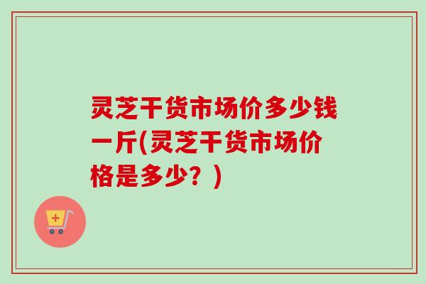 灵芝干货市场价多少钱一斤(灵芝干货市场价格是多少？)