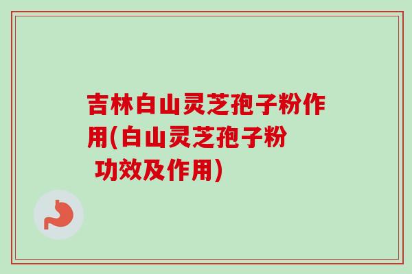 吉林白山灵芝孢子粉作用(白山灵芝孢子粉 功效及作用) 吉林白山灵芝孢子粉作用(白山灵芝孢子粉 功效及作用)