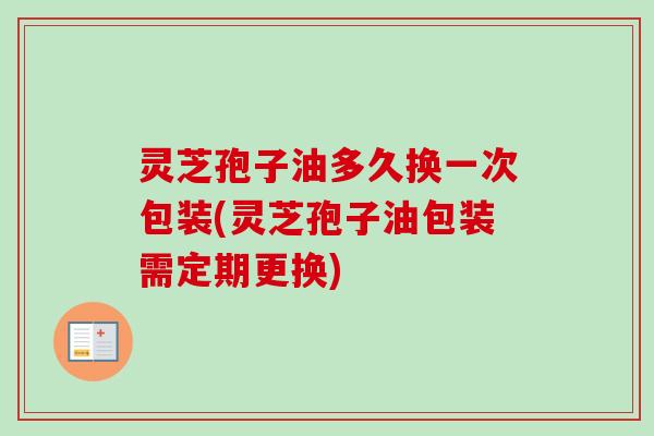 灵芝孢子油多久换一次包装(灵芝孢子油包装需定期更换)