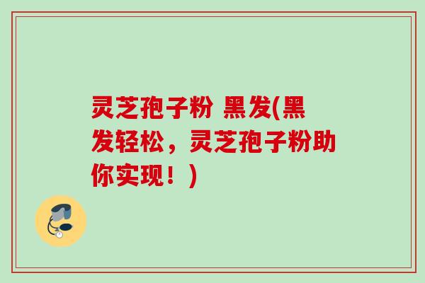 灵芝孢子粉 黑发(黑发轻松，灵芝孢子粉助你实现！)