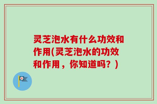 灵芝泡水有什么功效和作用(灵芝泡水的功效和作用，你知道吗？)