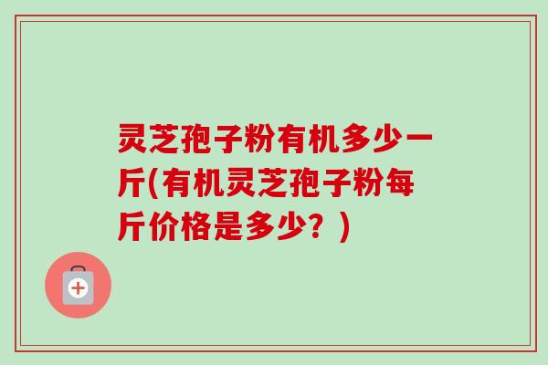 灵芝孢子粉有机多少一斤(有机灵芝孢子粉每斤价格是多少?) 灵芝孢子粉有机多少一斤(有机灵芝孢子粉每斤价格是多少?)