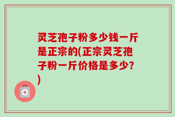 灵芝孢子粉多少钱一斤是正宗的(正宗灵芝孢子粉一斤价格是多少?) 灵芝孢子粉多少钱一斤是正宗的(正宗灵芝孢子粉一斤价格是多少?)