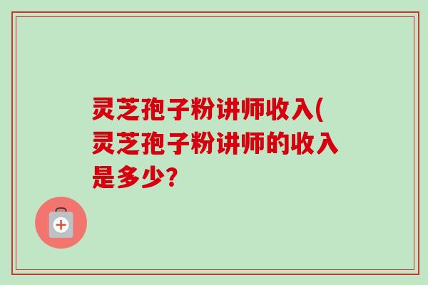 灵芝孢子粉讲师收入(灵芝孢子粉讲师的收入是多少？