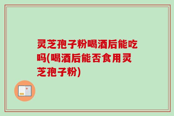 灵芝孢子粉喝酒后能吃吗(喝酒后能否食用灵芝孢子粉) 灵芝孢子粉喝酒后能吃吗(喝酒后能否食用灵芝孢子粉)