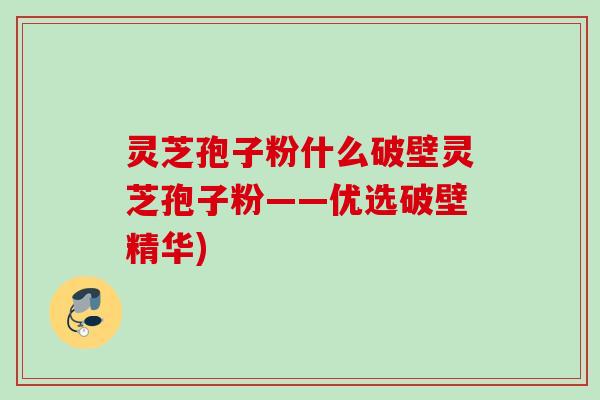 灵芝孢子粉什么破壁灵芝孢子粉——优选破壁精华)