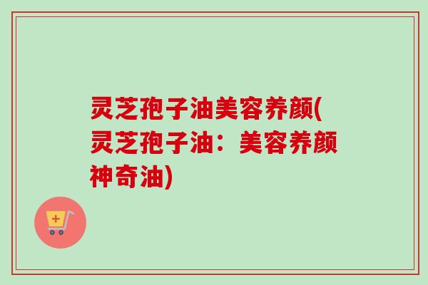 灵芝孢子油美容养颜(灵芝孢子油:美容养颜神奇油) 灵芝孢子油美容养颜(灵芝孢子油:美容养颜神奇油)