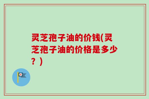 灵芝孢子油的价钱(灵芝孢子油的价格是多少?) 灵芝孢子油的价钱(灵芝孢子油的价格是多少?)