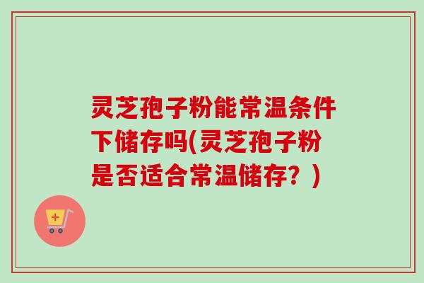 灵芝孢子粉能常温条件下储存吗(灵芝孢子粉是否适合常温储存?) 灵芝孢子粉能常温条件下储存吗(灵芝孢子粉是否适合常温储存?)
