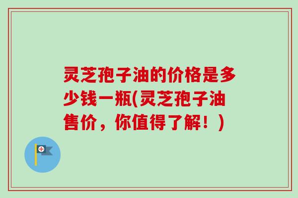 灵芝孢子油的价格是多少钱一瓶(灵芝孢子油售价,你值得了解!) 灵芝孢子油的价格是多少钱一瓶(灵芝孢子油售价,你值得了解!)