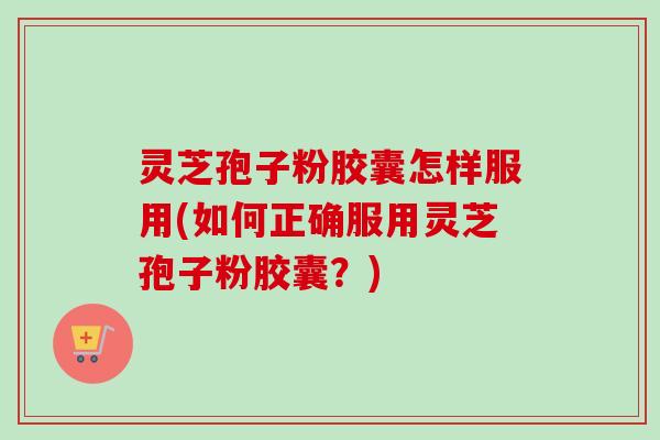 灵芝孢子粉胶囊怎样服用(如何正确服用灵芝孢子粉胶囊?) 灵芝孢子粉胶囊怎样服用(如何正确服用灵芝孢子粉胶囊?)