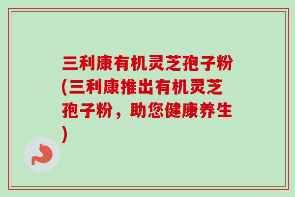 三利康有机灵芝孢子粉(三利康推出有机灵芝孢子粉,助您健康养生) 三利康有机灵芝孢子粉(三利康推出有机灵芝孢子粉,助您健康养生)