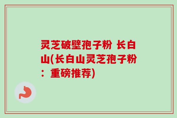 灵芝破壁孢子粉 长白山(长白山灵芝孢子粉:重磅推荐) 灵芝破壁孢子粉 长白山(长白山灵芝孢子粉:重磅推荐)