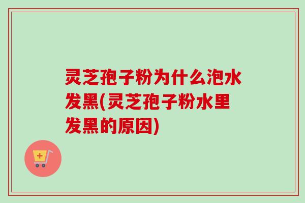 灵芝孢子粉为什么泡水发黑(灵芝孢子粉水里发黑的原因) 灵芝孢子粉为什么泡水发黑(灵芝孢子粉水里发黑的原因)