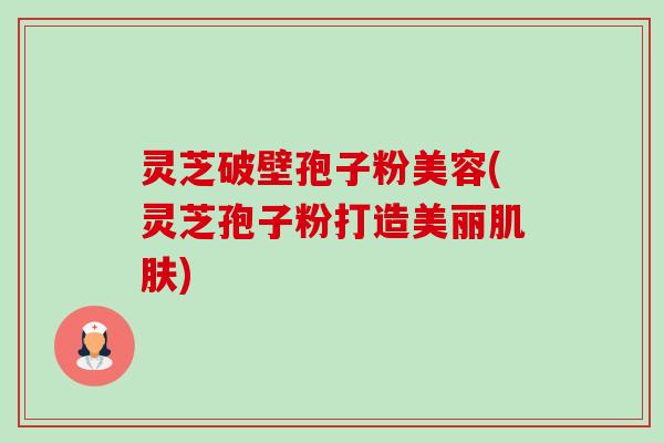 灵芝破壁孢子粉美容(灵芝孢子粉打造美丽) 灵芝破壁孢子粉美容(灵芝孢子粉打造美丽)