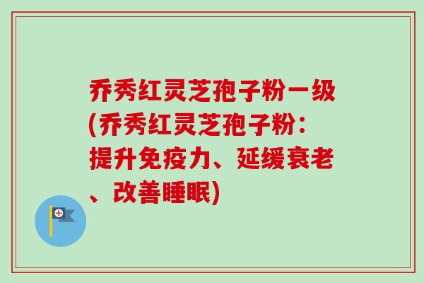 乔秀红灵芝孢子粉一级(乔秀红灵芝孢子粉：提升免疫力、延缓、改善)