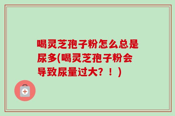喝灵芝孢子粉怎么总是尿多(喝灵芝孢子粉会导致尿量过大?!) 喝灵芝孢子粉怎么总是尿多(喝灵芝孢子粉会导致尿量过大?!)