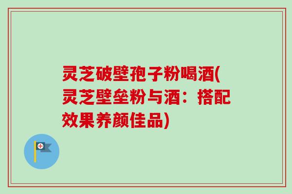 灵芝破壁孢子粉喝酒(灵芝壁垒粉与酒:搭配效果养颜佳品) 灵芝破壁孢子粉喝酒(灵芝壁垒粉与酒:搭配效果养颜佳品)