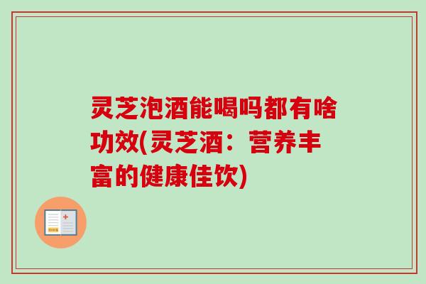 灵芝泡酒能喝吗都有啥功效(灵芝酒:营养丰富的健康佳饮) 灵芝泡酒能喝吗都有啥功效(灵芝酒:营养丰富的健康佳饮)