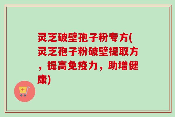 灵芝破壁孢子粉专方(灵芝孢子粉破壁提取方,提高免疫力,助增健康) 灵芝破壁孢子粉专方(灵芝孢子粉破壁提取方,提高免疫力,助增健康)