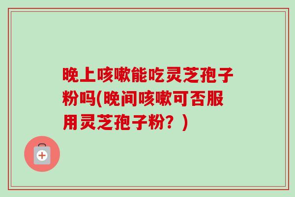 晚上能吃灵芝孢子粉吗(晚间可否服用灵芝孢子粉？)