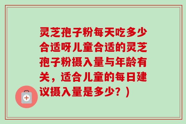 灵芝孢子粉每天吃多少合适呀儿童合适的灵芝孢子粉摄入量与年龄有关,适合儿童的每日建议摄入量是多少?) 灵芝孢子粉每天吃多少合适呀儿童合适的灵芝孢子粉摄入量与年龄有关,适合儿童的每日建议摄入量是多少?)