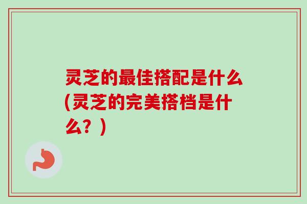 灵芝的佳搭配是什么(灵芝的完美搭档是什么?) 灵芝的佳搭配是什么(灵芝的完美搭档是什么?)