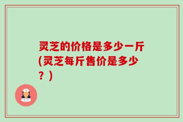 灵芝的价格是多少一斤(灵芝每斤售价是多少?) 灵芝的价格是多少一斤(灵芝每斤售价是多少?)