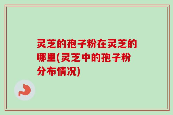 灵芝的孢子粉在灵芝的哪里(灵芝中的孢子粉分布情况)