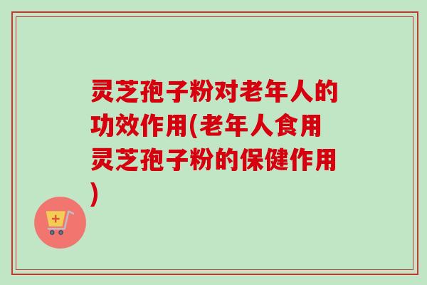 灵芝孢子粉对老年人的功效作用(老年人食用灵芝孢子粉的保健作用) 灵芝孢子粉对老年人的功效作用(老年人食用灵芝孢子粉的保健作用)