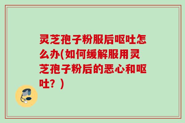 灵芝孢子粉服后怎么办(如何缓解服用灵芝孢子粉后的恶心和?) 灵芝孢子粉服后怎么办(如何缓解服用灵芝孢子粉后的恶心和?)