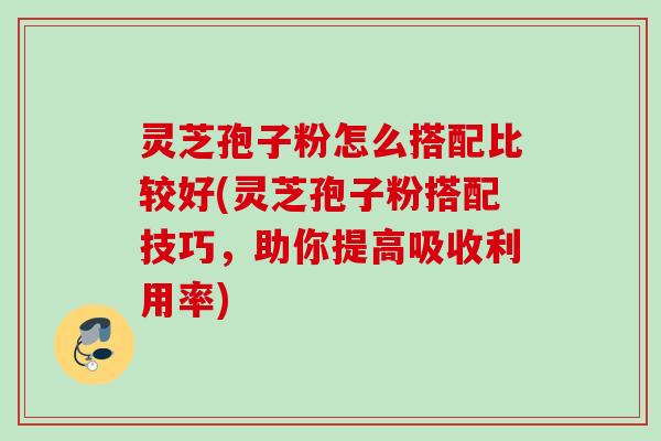 灵芝孢子粉怎么搭配比较好(灵芝孢子粉搭配技巧，助你提高吸收利用率)