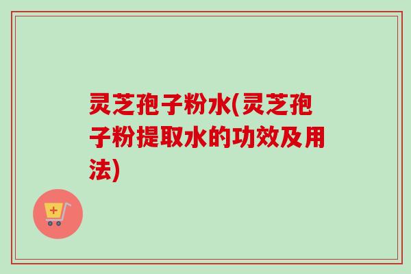 灵芝孢子粉水(灵芝孢子粉提取水的功效及用法)