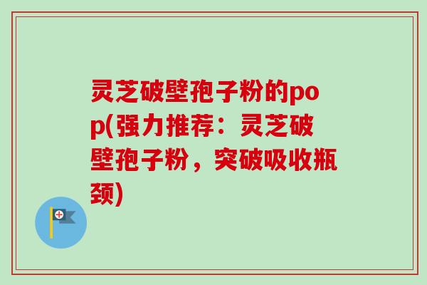 灵芝破壁孢子粉的pop(强力推荐:灵芝破壁孢子粉,突破吸收瓶颈) 灵芝破壁孢子粉的pop(强力推荐:灵芝破壁孢子粉,突破吸收瓶颈)