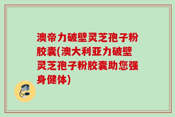 澳帝力破壁灵芝孢子粉胶囊(澳大利亚力破壁灵芝孢子粉胶囊助您强身健体)