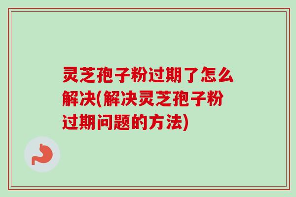 灵芝孢子粉过期了怎么解决(解决灵芝孢子粉过期问题的方法) 灵芝孢子粉过期了怎么解决(解决灵芝孢子粉过期问题的方法)