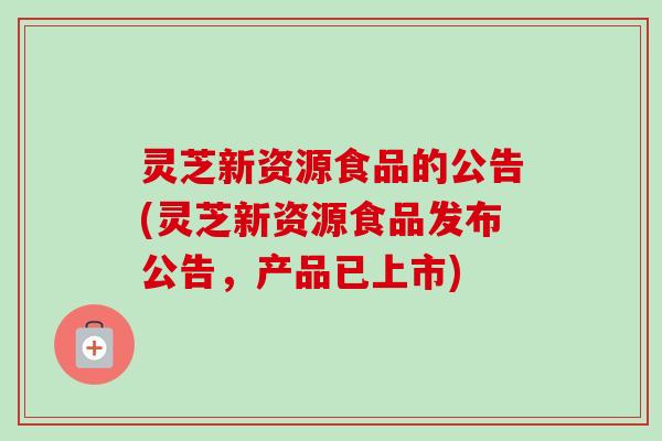 灵芝新资源食品的公告(灵芝新资源食品发布公告,产品已上市) 灵芝新资源食品的公告(灵芝新资源食品发布公告,产品已上市)