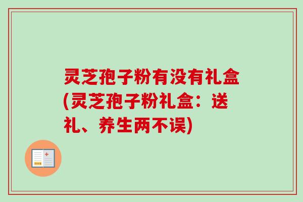 灵芝孢子粉有没有礼盒(灵芝孢子粉礼盒：送礼、养生两不误)