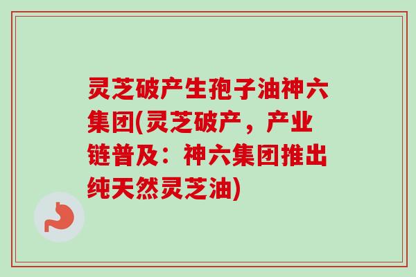 灵芝破产生孢子油神六集团(灵芝破产,产业链普及:神六集团推出纯天然灵芝油) 灵芝破产生孢子油神六集团(灵芝破产,产业链普及:神六集团推出纯天然灵芝油)