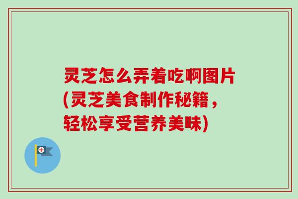 灵芝怎么弄着吃啊图片(灵芝美食制作秘籍,轻松享受营养美味) 灵芝怎么弄着吃啊图片(灵芝美食制作秘籍,轻松享受营养美味)